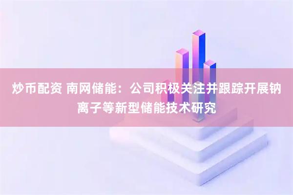炒幣配資 南網(wǎng)儲能：公司積極關(guān)注并跟蹤開展鈉離子等新型儲能技術(shù)研究