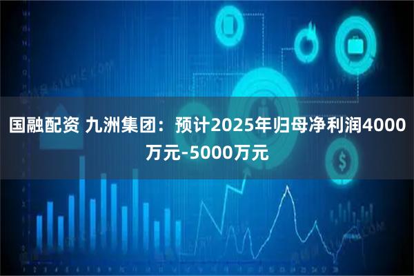國融配資 九洲集團：預(yù)計2025年歸母凈利潤4000萬元-5000萬元