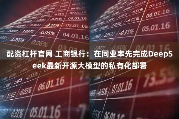 配資杠桿官網 工商銀行:在同業率先完成DeepSeek最新開源大模型的私有化部署