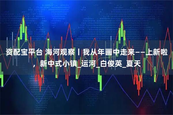 資配寶平臺 海河觀察丨我從年畫中走來——上新啦，新中式小鎮_運河_白俊英_夏天