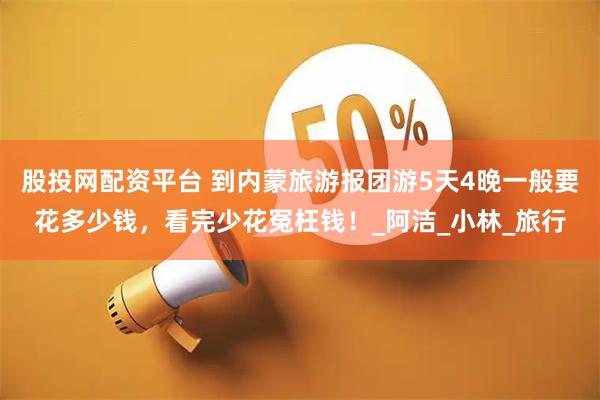 股投網(wǎng)配資平臺(tái) 到內(nèi)蒙旅游報(bào)團(tuán)游5天4晚一般要花多少錢,看完少花冤枉錢!_阿潔_小林_旅行
