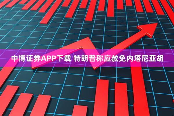 中博證券APP下載 特朗普稱應赦免內塔尼亞胡