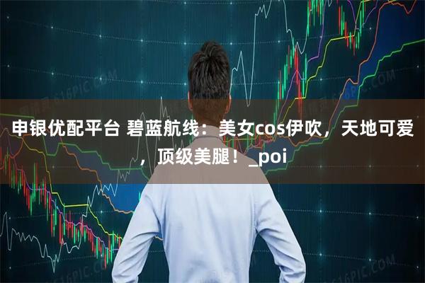 申銀優配平臺 碧藍航線：美女cos伊吹，天地可愛，頂級美腿！_poi