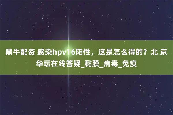 鼎牛配資 感染hpv16陽性，這是怎么得的？北 京華壇在線答疑_黏膜_病毒_免疫