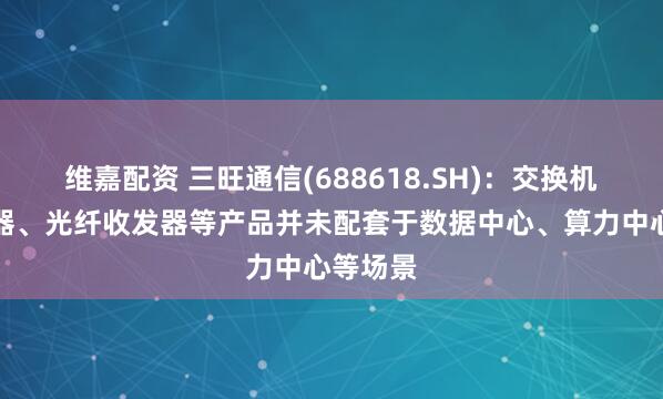 維嘉配資 三旺通信(688618.SH)：交換機、連接器、光纖收發器等產品并未配套于數據中心、算力中心等場景