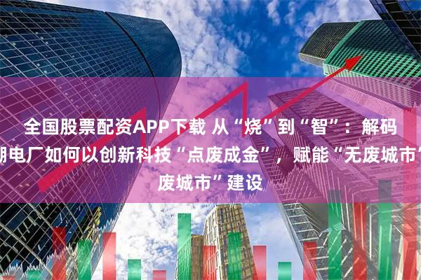 全國(guó)股票配資APP下載 從“燒”到“智”：解碼南太湖電廠如何以創(chuàng)新科技“點(diǎn)廢成金”，賦能“無(wú)廢城市”建設(shè)