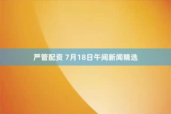 嚴管配資 7月18日午間新聞精選