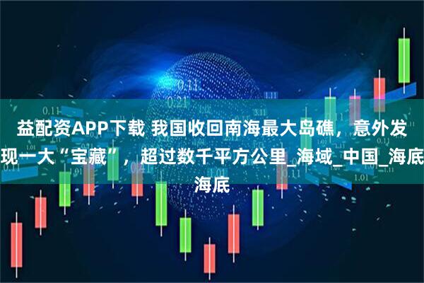 益配資APP下載 我國收回南海最大島礁，意外發現一大“寶藏”，超過數千平方公里_海域_中國_海底