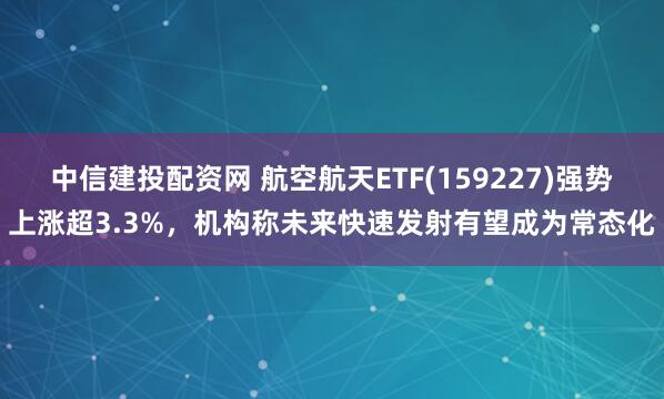 中信建投配資網 航空航天ETF(159227)強勢上漲超3.3%，機構稱未來快速發射有望成為常態化