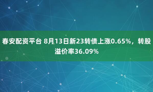 春安配資平臺 8月13日新23轉債上漲0.65%，轉股溢價率36.09%