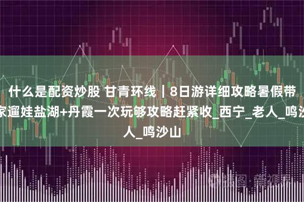 什么是配資炒股 甘青環(huán)線｜8日游詳細(xì)攻略暑假帶全家遛娃鹽湖+丹霞一次玩夠攻略趕緊收_西寧_老人_鳴沙山