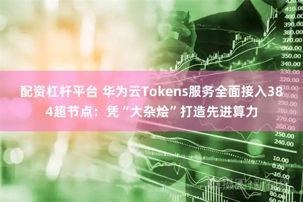 配資杠桿平臺 華為云Tokens服務全面接入384超節點：憑“大雜燴”打造先進算力
