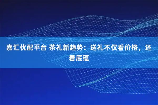 嘉匯優(yōu)配平臺(tái) 茶禮新趨勢(shì):送禮不僅看價(jià)格,還看底蘊(yùn)